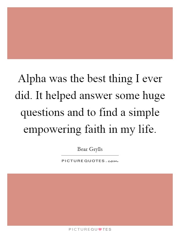 Alpha was the best thing I ever did. It helped answer some huge questions and to find a simple empowering faith in my life Picture Quote #1