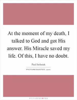 At the moment of my death, I talked to God and got His answer. His Miracle saved my life. Of this, I have no doubt Picture Quote #1