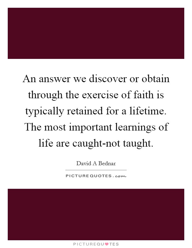 An answer we discover or obtain through the exercise of faith is typically retained for a lifetime. The most important learnings of life are caught-not taught. Picture Quote #1