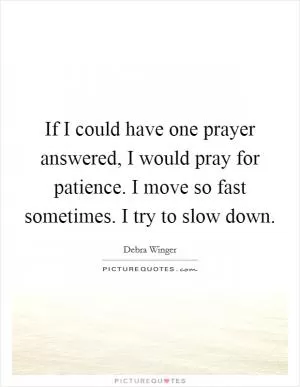 If I could have one prayer answered, I would pray for patience. I move so fast sometimes. I try to slow down Picture Quote #1