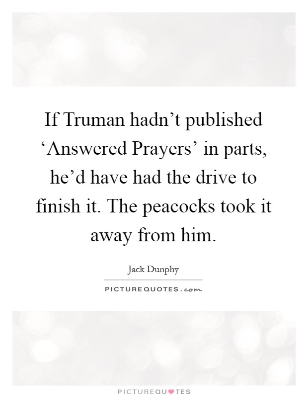 If Truman hadn't published ‘Answered Prayers' in parts, he'd have had the drive to finish it. The peacocks took it away from him. Picture Quote #1