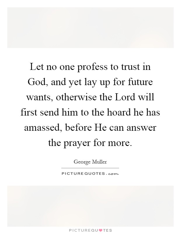 Let no one profess to trust in God, and yet lay up for future wants, otherwise the Lord will first send him to the hoard he has amassed, before He can answer the prayer for more. Picture Quote #1