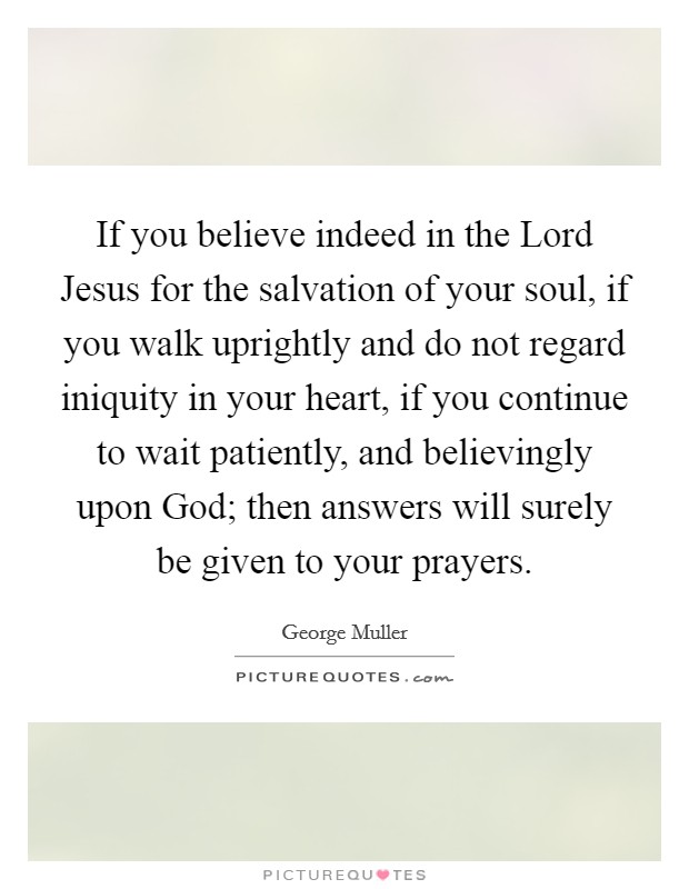 If you believe indeed in the Lord Jesus for the salvation of your soul, if you walk uprightly and do not regard iniquity in your heart, if you continue to wait patiently, and believingly upon God; then answers will surely be given to your prayers. Picture Quote #1