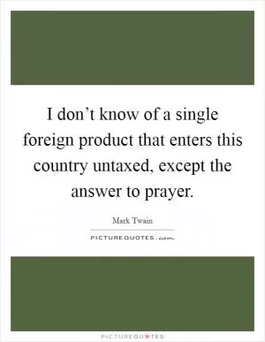 I don’t know of a single foreign product that enters this country untaxed, except the answer to prayer Picture Quote #1