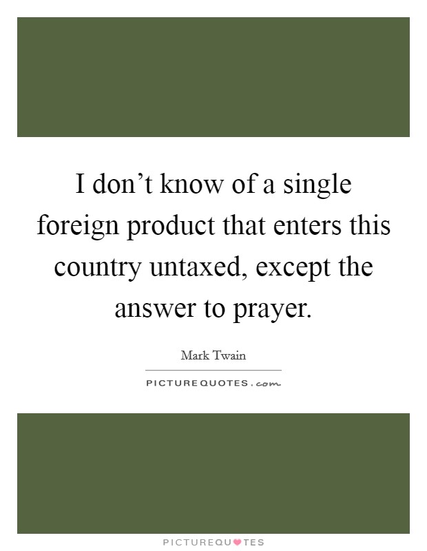 I don't know of a single foreign product that enters this country untaxed, except the answer to prayer. Picture Quote #1