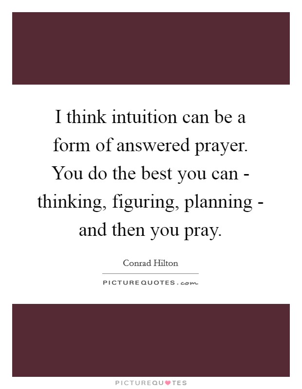 I think intuition can be a form of answered prayer. You do the best you can - thinking, figuring, planning - and then you pray. Picture Quote #1