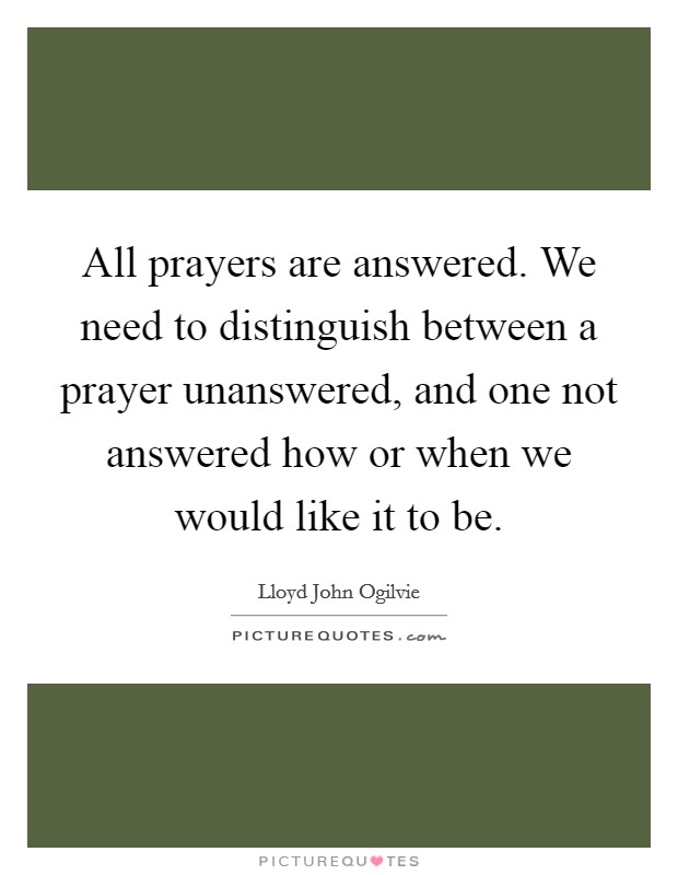 All prayers are answered. We need to distinguish between a prayer unanswered, and one not answered how or when we would like it to be. Picture Quote #1