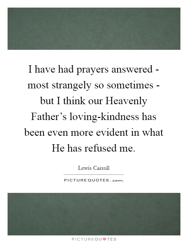 I have had prayers answered - most strangely so sometimes - but I think our Heavenly Father's loving-kindness has been even more evident in what He has refused me. Picture Quote #1