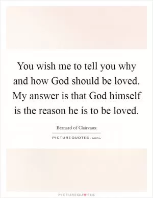 You wish me to tell you why and how God should be loved. My answer is that God himself is the reason he is to be loved Picture Quote #1