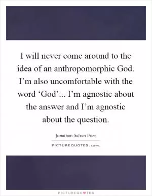 I will never come around to the idea of an anthropomorphic God. I’m also uncomfortable with the word ‘God’... I’m agnostic about the answer and I’m agnostic about the question Picture Quote #1