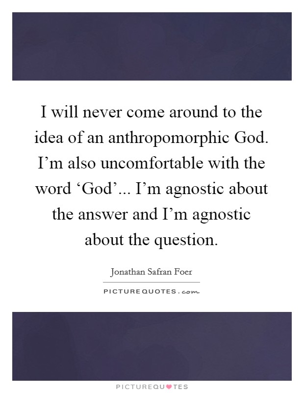 I will never come around to the idea of an anthropomorphic God. I'm also uncomfortable with the word ‘God'... I'm agnostic about the answer and I'm agnostic about the question. Picture Quote #1