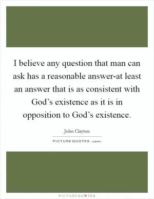 I believe any question that man can ask has a reasonable answer-at least an answer that is as consistent with God’s existence as it is in opposition to God’s existence Picture Quote #1
