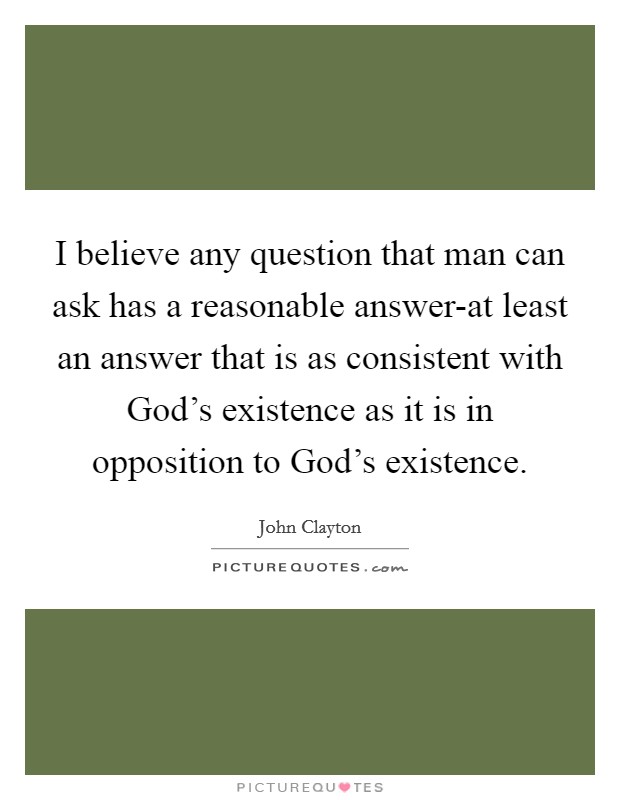 I believe any question that man can ask has a reasonable answer-at least an answer that is as consistent with God's existence as it is in opposition to God's existence. Picture Quote #1