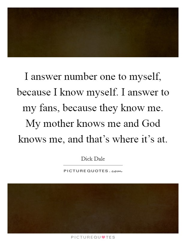 I answer number one to myself, because I know myself. I answer to my fans, because they know me. My mother knows me and God knows me, and that's where it's at. Picture Quote #1