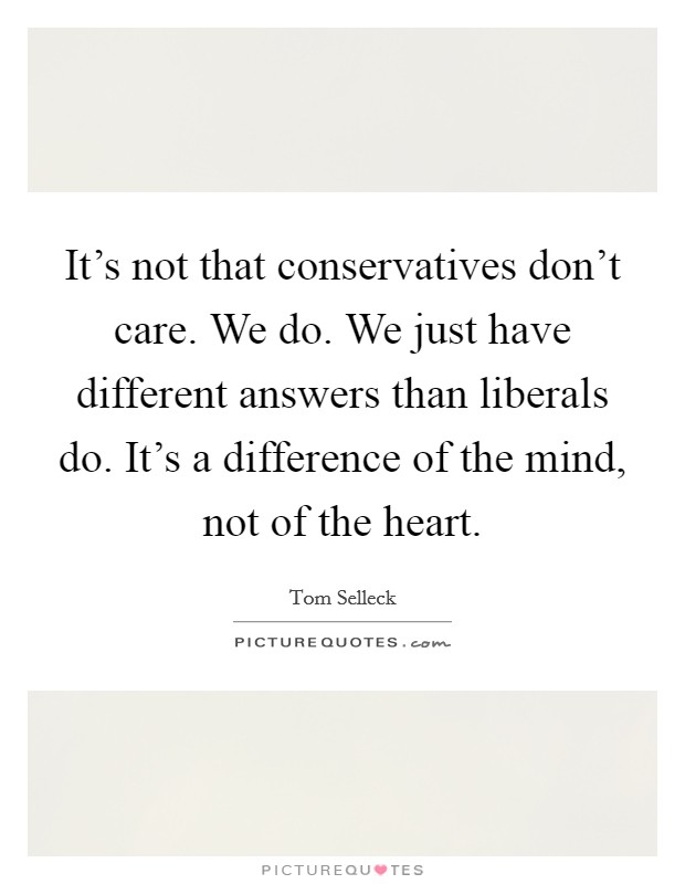It's not that conservatives don't care. We do. We just have different answers than liberals do. It's a difference of the mind, not of the heart. Picture Quote #1