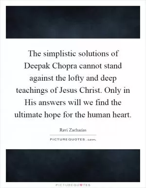 The simplistic solutions of Deepak Chopra cannot stand against the lofty and deep teachings of Jesus Christ. Only in His answers will we find the ultimate hope for the human heart Picture Quote #1