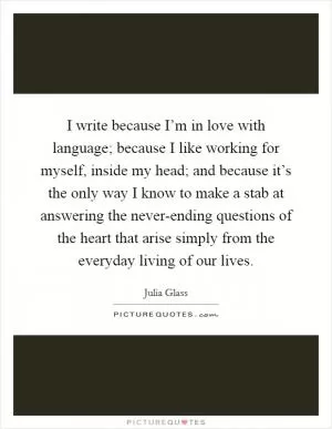 I write because I’m in love with language; because I like working for myself, inside my head; and because it’s the only way I know to make a stab at answering the never-ending questions of the heart that arise simply from the everyday living of our lives Picture Quote #1