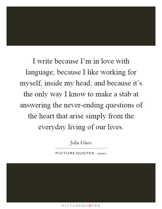I write because I'm in love with language; because I like working for myself, inside my head; and because it's the only way I know to make a stab at answering the never-ending questions of the heart that arise simply from the everyday living of our lives. Picture Quote #1