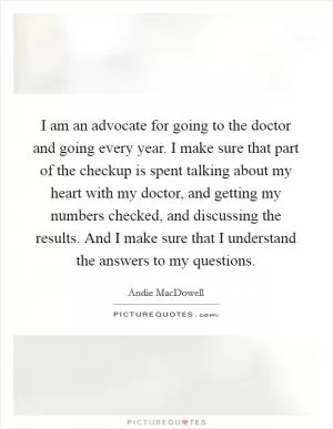 I am an advocate for going to the doctor and going every year. I make sure that part of the checkup is spent talking about my heart with my doctor, and getting my numbers checked, and discussing the results. And I make sure that I understand the answers to my questions Picture Quote #1