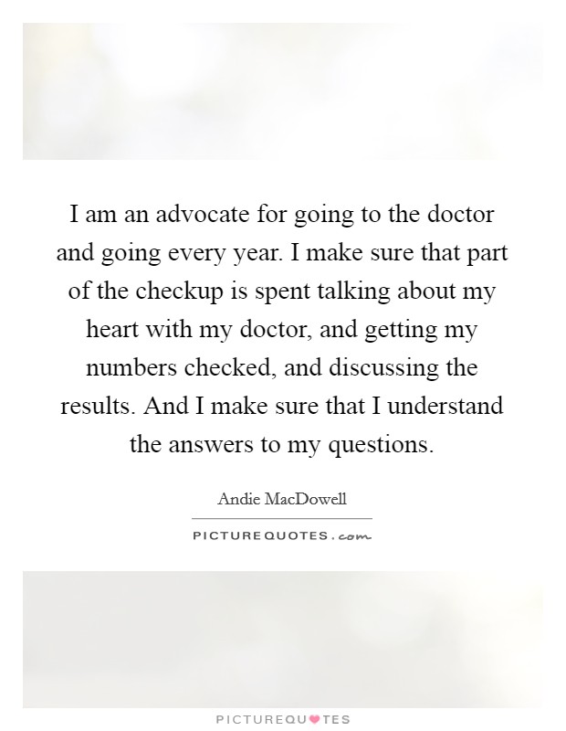 I am an advocate for going to the doctor and going every year. I make sure that part of the checkup is spent talking about my heart with my doctor, and getting my numbers checked, and discussing the results. And I make sure that I understand the answers to my questions. Picture Quote #1