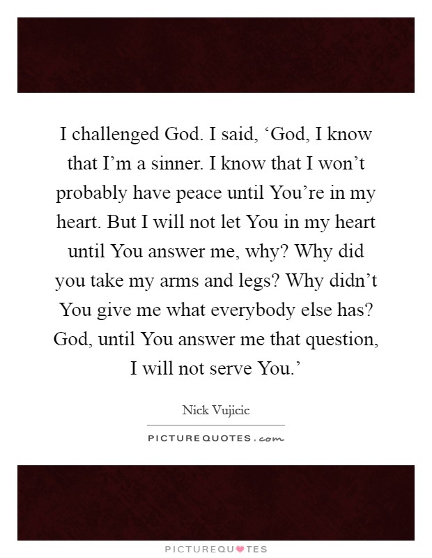 I challenged God. I said, ‘God, I know that I'm a sinner. I know that I won't probably have peace until You're in my heart. But I will not let You in my heart until You answer me, why? Why did you take my arms and legs? Why didn't You give me what everybody else has? God, until You answer me that question, I will not serve You.' Picture Quote #1