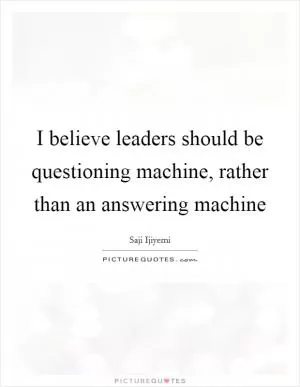I believe leaders should be questioning machine, rather than an answering machine Picture Quote #1
