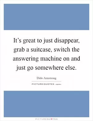 It’s great to just disappear, grab a suitcase, switch the answering machine on and just go somewhere else Picture Quote #1