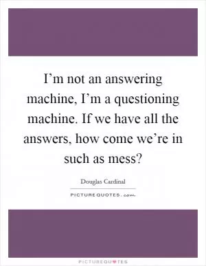 I’m not an answering machine, I’m a questioning machine. If we have all the answers, how come we’re in such as mess? Picture Quote #1