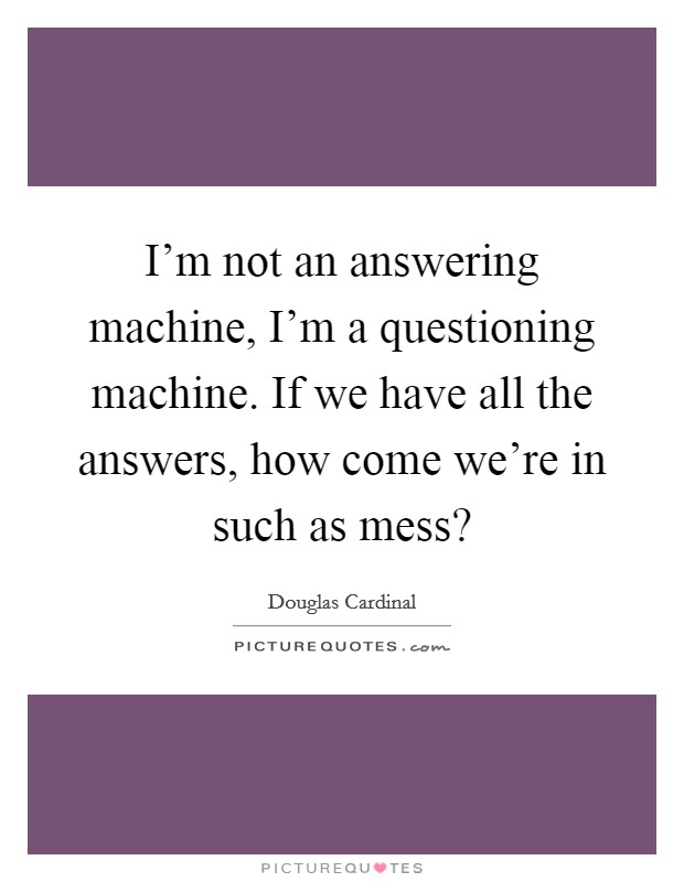 I'm not an answering machine, I'm a questioning machine. If we have all the answers, how come we're in such as mess? Picture Quote #1