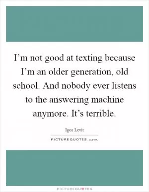 I’m not good at texting because I’m an older generation, old school. And nobody ever listens to the answering machine anymore. It’s terrible Picture Quote #1