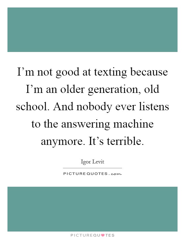 I'm not good at texting because I'm an older generation, old school. And nobody ever listens to the answering machine anymore. It's terrible. Picture Quote #1