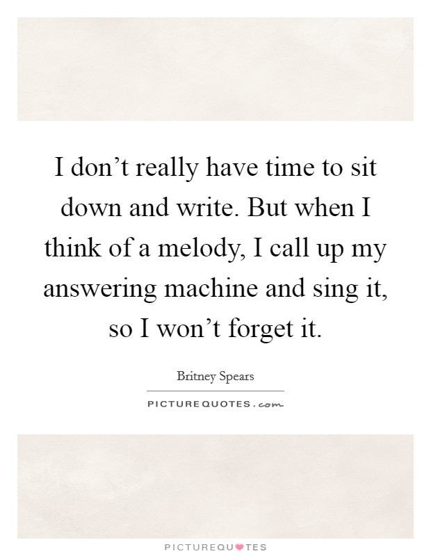 I don't really have time to sit down and write. But when I think of a melody, I call up my answering machine and sing it, so I won't forget it. Picture Quote #1
