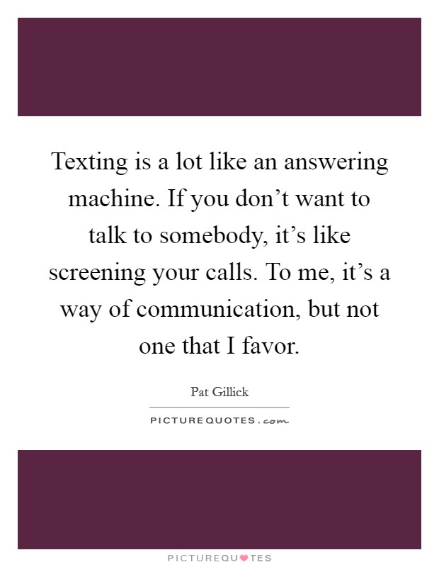 Texting is a lot like an answering machine. If you don't want to talk to somebody, it's like screening your calls. To me, it's a way of communication, but not one that I favor. Picture Quote #1