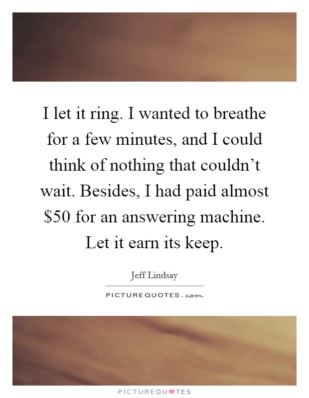I let it ring. I wanted to breathe for a few minutes, and I could think of nothing that couldn't wait. Besides, I had paid almost $50 for an answering machine. Let it earn its keep. Picture Quote #1