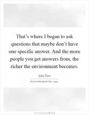 That’s where I began to ask questions that maybe don’t have one specific answer. And the more people you get answers from, the richer the environment becomes Picture Quote #1