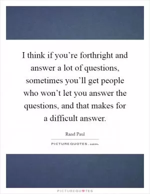 I think if you’re forthright and answer a lot of questions, sometimes you’ll get people who won’t let you answer the questions, and that makes for a difficult answer Picture Quote #1
