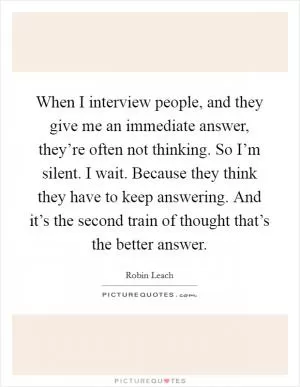 When I interview people, and they give me an immediate answer, they’re often not thinking. So I’m silent. I wait. Because they think they have to keep answering. And it’s the second train of thought that’s the better answer Picture Quote #1