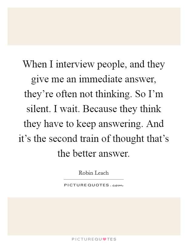 When I interview people, and they give me an immediate answer, they're often not thinking. So I'm silent. I wait. Because they think they have to keep answering. And it's the second train of thought that's the better answer. Picture Quote #1