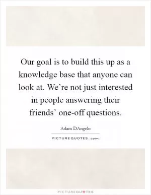 Our goal is to build this up as a knowledge base that anyone can look at. We’re not just interested in people answering their friends’ one-off questions Picture Quote #1