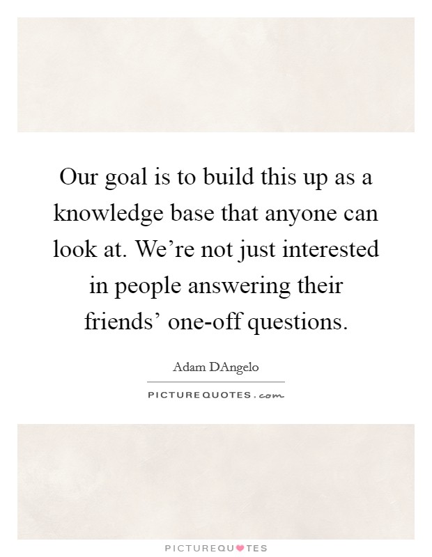 Our goal is to build this up as a knowledge base that anyone can look at. We're not just interested in people answering their friends' one-off questions. Picture Quote #1