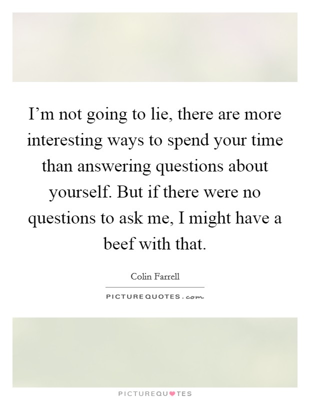 I'm not going to lie, there are more interesting ways to spend your time than answering questions about yourself. But if there were no questions to ask me, I might have a beef with that. Picture Quote #1
