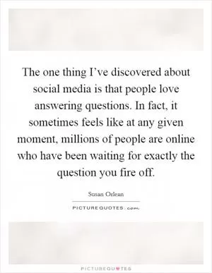 The one thing I’ve discovered about social media is that people love answering questions. In fact, it sometimes feels like at any given moment, millions of people are online who have been waiting for exactly the question you fire off Picture Quote #1