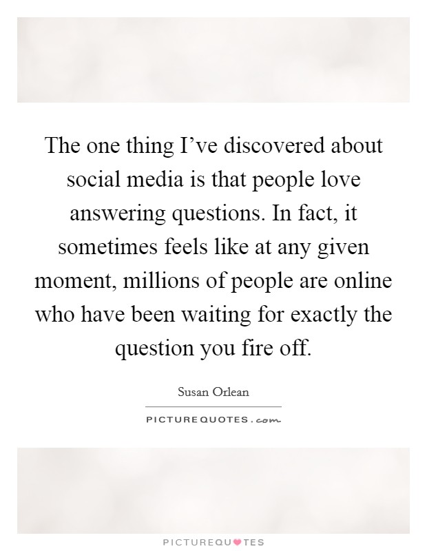 The one thing I've discovered about social media is that people love answering questions. In fact, it sometimes feels like at any given moment, millions of people are online who have been waiting for exactly the question you fire off. Picture Quote #1