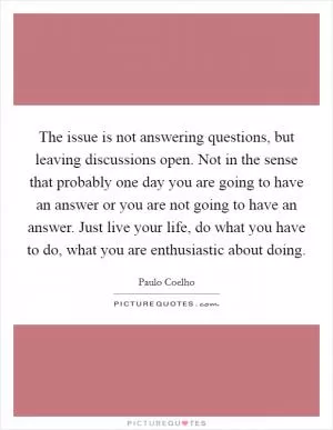 The issue is not answering questions, but leaving discussions open. Not in the sense that probably one day you are going to have an answer or you are not going to have an answer. Just live your life, do what you have to do, what you are enthusiastic about doing Picture Quote #1