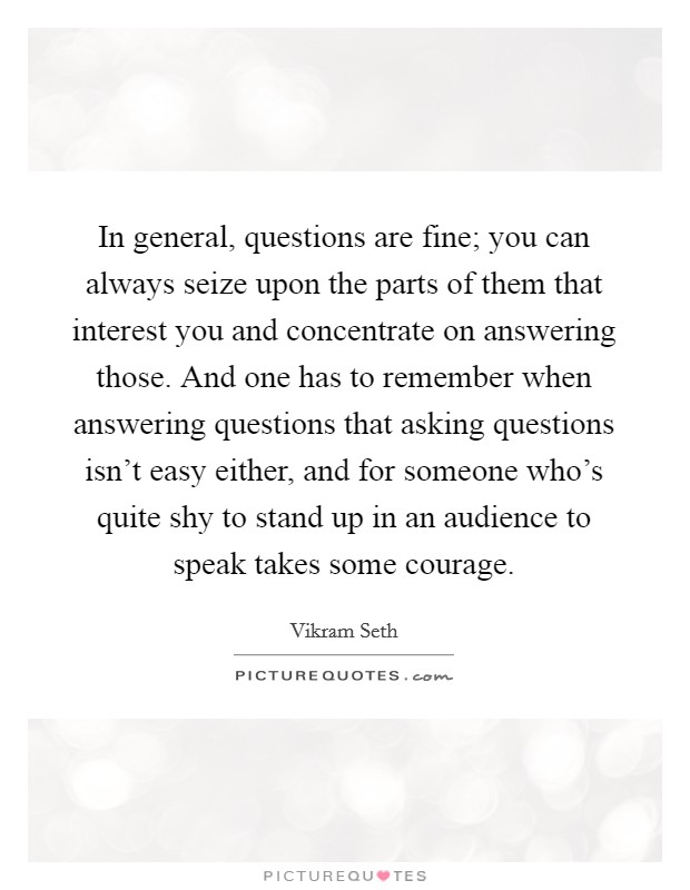 In general, questions are fine; you can always seize upon the parts of them that interest you and concentrate on answering those. And one has to remember when answering questions that asking questions isn't easy either, and for someone who's quite shy to stand up in an audience to speak takes some courage. Picture Quote #1