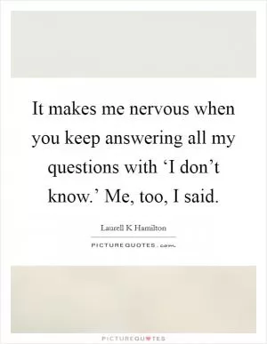 It makes me nervous when you keep answering all my questions with ‘I don’t know.’  Me, too, I said Picture Quote #1