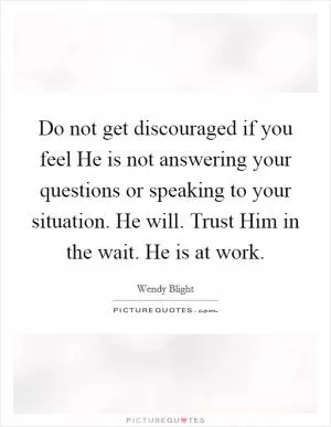 Do not get discouraged if you feel He is not answering your questions or speaking to your situation. He will. Trust Him in the wait. He is at work Picture Quote #1