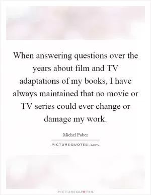 When answering questions over the years about film and TV adaptations of my books, I have always maintained that no movie or TV series could ever change or damage my work Picture Quote #1