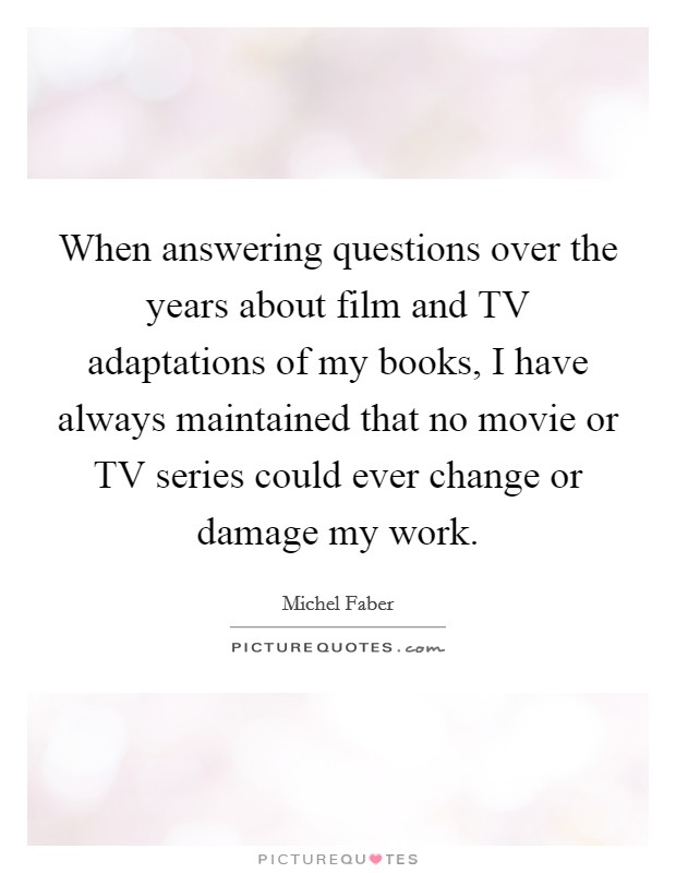 When answering questions over the years about film and TV adaptations of my books, I have always maintained that no movie or TV series could ever change or damage my work. Picture Quote #1