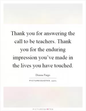 Thank you for answering the call to be teachers. Thank you for the enduring impression you’ve made in the lives you have touched Picture Quote #1